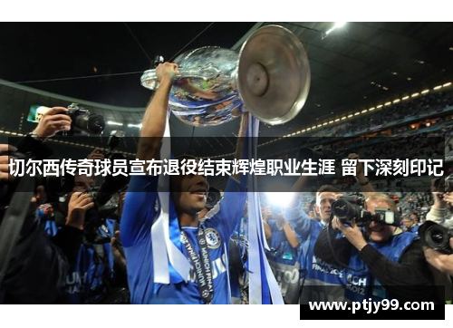 切尔西传奇球员宣布退役结束辉煌职业生涯 留下深刻印记