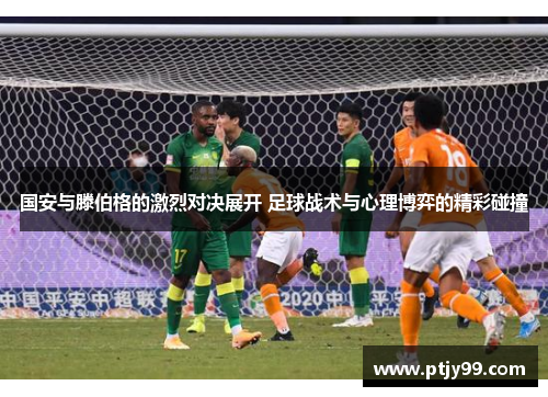 国安与滕伯格的激烈对决展开 足球战术与心理博弈的精彩碰撞