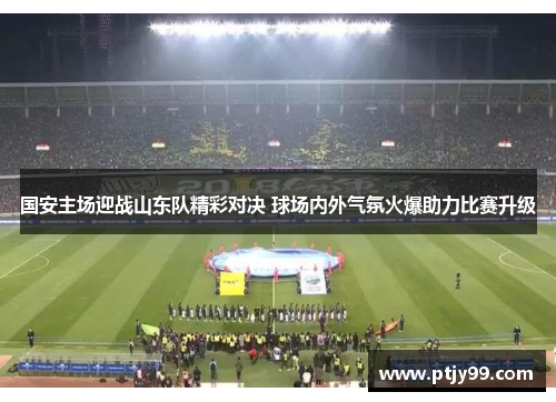 国安主场迎战山东队精彩对决 球场内外气氛火爆助力比赛升级