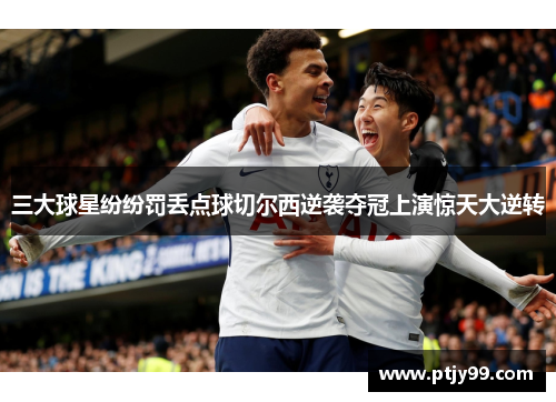 三大球星纷纷罚丢点球切尔西逆袭夺冠上演惊天大逆转