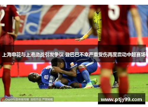 上海申花与上港激战引发争议 登巴巴不幸严重受伤再度震动中超赛场