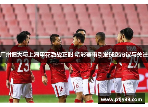 广州恒大与上海申花激战正酣 精彩赛事引发球迷热议与关注