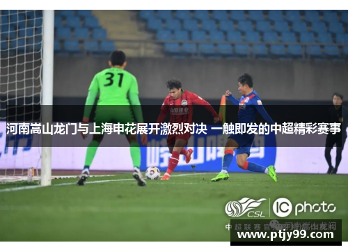 河南嵩山龙门与上海申花展开激烈对决 一触即发的中超精彩赛事