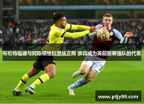 布伦特福德与阿斯顿维拉激战正酣 谁将成为英超新晋强队的代表